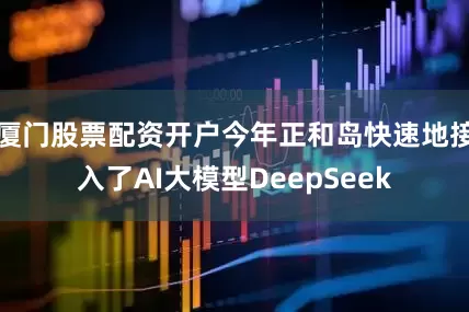 厦门股票配资开户今年正和岛快速地接入了AI大模型DeepSeek
