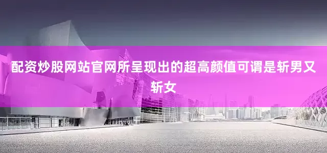 配资炒股网站官网所呈现出的超高颜值可谓是斩男又斩女
