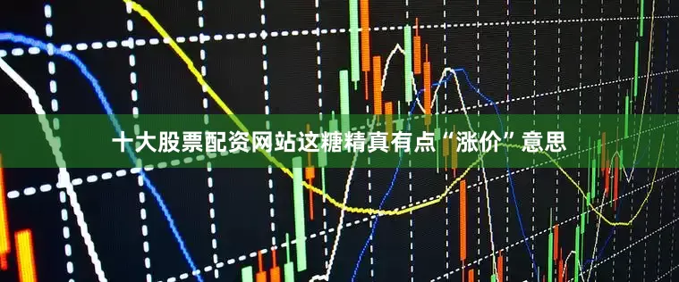 十大股票配资网站这糖精真有点“涨价”意思