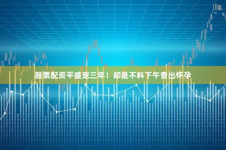 股票配资平盛宠三年！却是不料下午查出怀孕