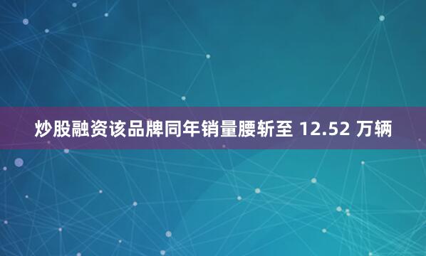 炒股融资该品牌同年销量腰斩至 12.52 万辆