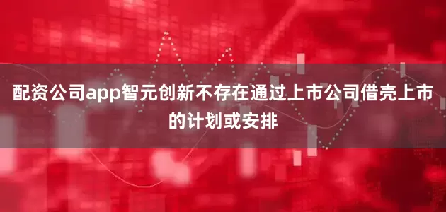 配资公司app智元创新不存在通过上市公司借壳上市的计划或安排