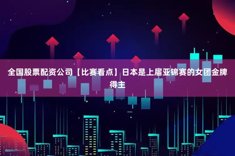 全国股票配资公司【比赛看点】日本是上届亚锦赛的女团金牌得主